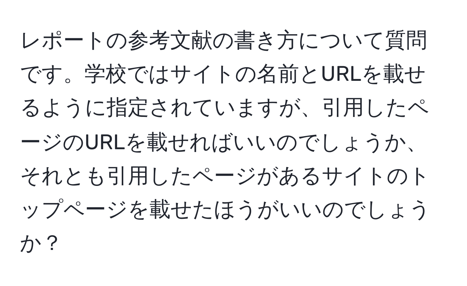 レポートの参考文献の書き方について質問です。学校ではサイトの名前とURLを載せるように指定されていますが、引用したページのURLを載せればいいのでしょうか、それとも引用したページがあるサイトのトップページを載せたほうがいいのでしょうか？