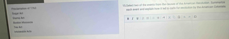 Proclamnation of 1763 15.Select two of the events from the causes of the American Revolution. Summarize 
each event and explain how it led to calls for revolution by the American Colonists. 
Sugar Aci 
Stamp Act U ;= := 
Ω 
B I 
Boston Massacre 
Tea Act 
Intolerable Acts