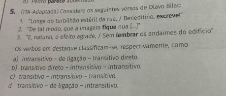 Pedro parece adbenta
5. (ITA-Adaptada) Considere os seguintes versos de Olavo Bilac:
1. "Longe do turbilhão estéril da rua, / Beneditino, escreve!”
2. “De tal modo, que a imagem fique nua [...]”
3. “E, natural, o efeito agrade, / Sem Iembrar os andaimes do edifício”
Os verbos em destaque classificam-se, respectivamente, como
a) intransitivo - de ligação - transitivo direto.
b) transitivo direto - intransitivo - intransitivo.
c) transitivo - intransitivo - transitivo.
d transitivo - de ligação - intransitivo.