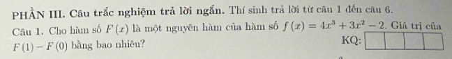 PHÀN III. Câu trắc nghiệm trả lời ngắn. Thí sinh trả lời từ câu 1 đến câu 6. 
Câu 1. Cho hàm số F(x) là một nguyên hàm của hàm số f(x)=4x^3+3x^2-2. Giá trị của
F(1)-F(0) bằng bao nhiêu? 
KQ: