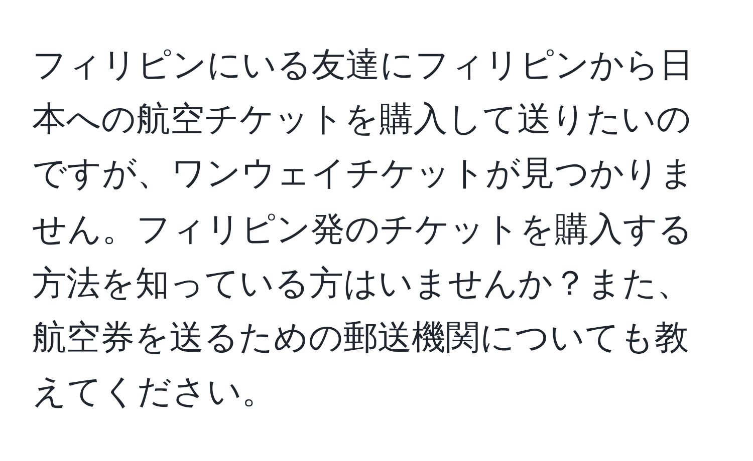 フィリピンにいる友達にフィリピンから日本への航空チケットを購入して送りたいのですが、ワンウェイチケットが見つかりません。フィリピン発のチケットを購入する方法を知っている方はいませんか？また、航空券を送るための郵送機関についても教えてください。