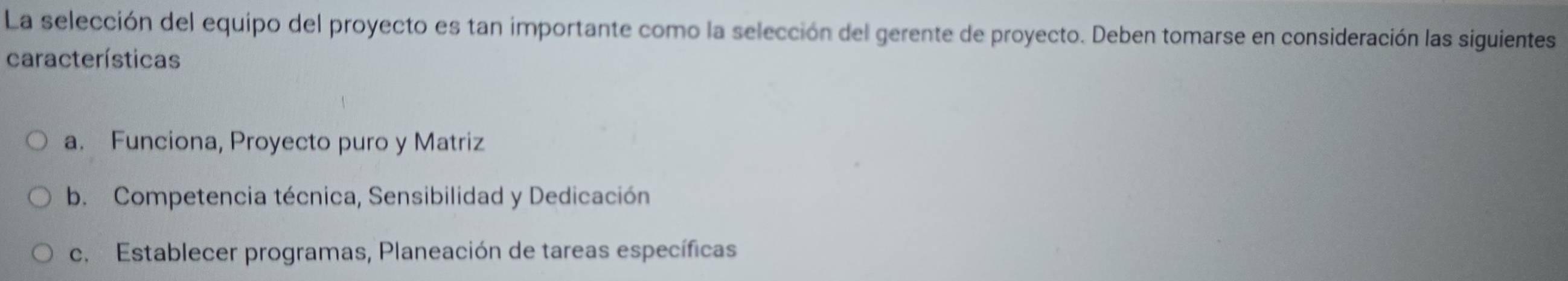 La selección del equipo del proyecto es tan importante como la selección del gerente de proyecto. Deben tomarse en consideración las siguientes
características
a. Funciona, Proyecto puro y Matriz
b. Competencia técnica, Sensibilidad y Dedicación
c. Establecer programas, Planeación de tareas específicas