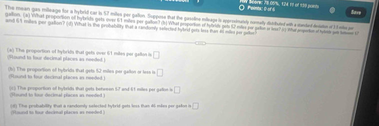 HW Score: 78.05%, 124.11 of 159 points Save
Points: 0 of 6
The mean gas mileage for a hybrid car is 57 miles per gallon. Suppose that the gasoline mileage is approximately normally distributed with a standard deviation of 35 milm per
and 61 miles per gallon? (d) What is the probability that a randomly selected hybrid gets less than 46 miles per gallon? gallon. (a) What proportion of hybrids gets over 61 miles per gallon? (b) What proportion of hybrids gets 52 miles per gallon or less? (c) What propection of hybride getr betemen 57
(a) The proportion of hybrids that gets over 61 miles per gallon is
(Round to four decimal places as needed.) □ 
(b) The proportion of hybrids that gets 52 miles per gallon or less is □
(Round to four decimal places as needed.)
(c) The proportion of hybrids that gets between 57 and 61 miles per gallon is □
(Round to four decimal places as needed.)
(d) The probability that a randomly selected hybrid gets less than 46 miles per gallon is □
(Round to four decimal places as needed.)