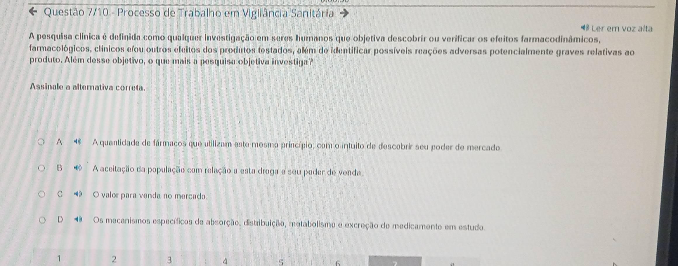 Questão 7/10 - Processo de Trabalho em Vigilância Sanitária
◀ Ler em voz alta
A pesquisa clínica é definida como qualquer investigação em seres humanos que objetiva descobrir ou verificar os efeitos farmacodinâmicos,
farmacológicos, clínicos e/ou outros efeitos dos produtos testados, além de identificar possíveis reações adversas potencialmente graves relativas ao
produto. Além desse objetivo, o que mais a pesquisa objetiva investiga?
Assinale a alternativa correta.
A A quantidade de fármacos que utilizam este mesmo princípio, com o intuito de descobrir seu poder de mercado
B ⑩ A aceitação da população com relação a esta droga e seu poder de venda.
C O valor para venda no mercado
D Os mecanismos específicos de absorção, distribuição, metabolismo e excreção do medicamento em estudo.
1
2
3
4
5
6
7