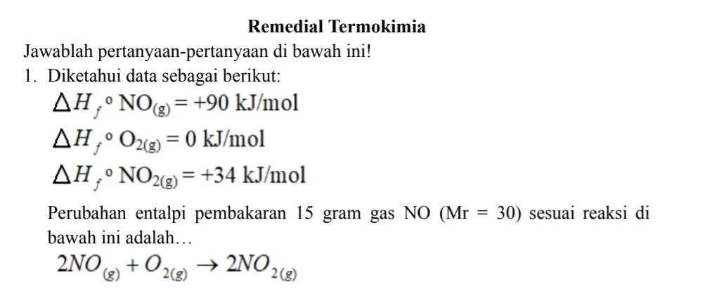 Remedial Termokimia 
Jawablah pertanyaan-pertanyaan di bawah ini! 
1. Diketahui data sebagai berikut:
△ H_f^((circ)NO_(g))=+90kJ/ mol
△ H_f^((circ)O_2(g))=0 kJ/mol
△ H_f^((circ)NO_2(g))=+34kJ/mol
Perubahan entalpi pembakaran 15 gram gas NO (Mr=30) sesuai reaksi di 
bawah ini adalah…
2NO_(g)+O_2(g)to 2NO_2(g)