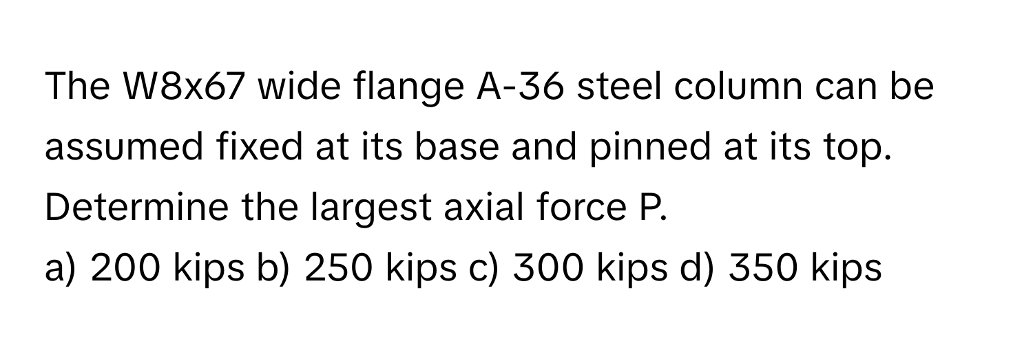 The W8x67 wide flange A-36 steel column can be assumed fixed at its base and pinned at its top. Determine the largest axial force P.

a) 200 kips b) 250 kips c) 300 kips d) 350 kips