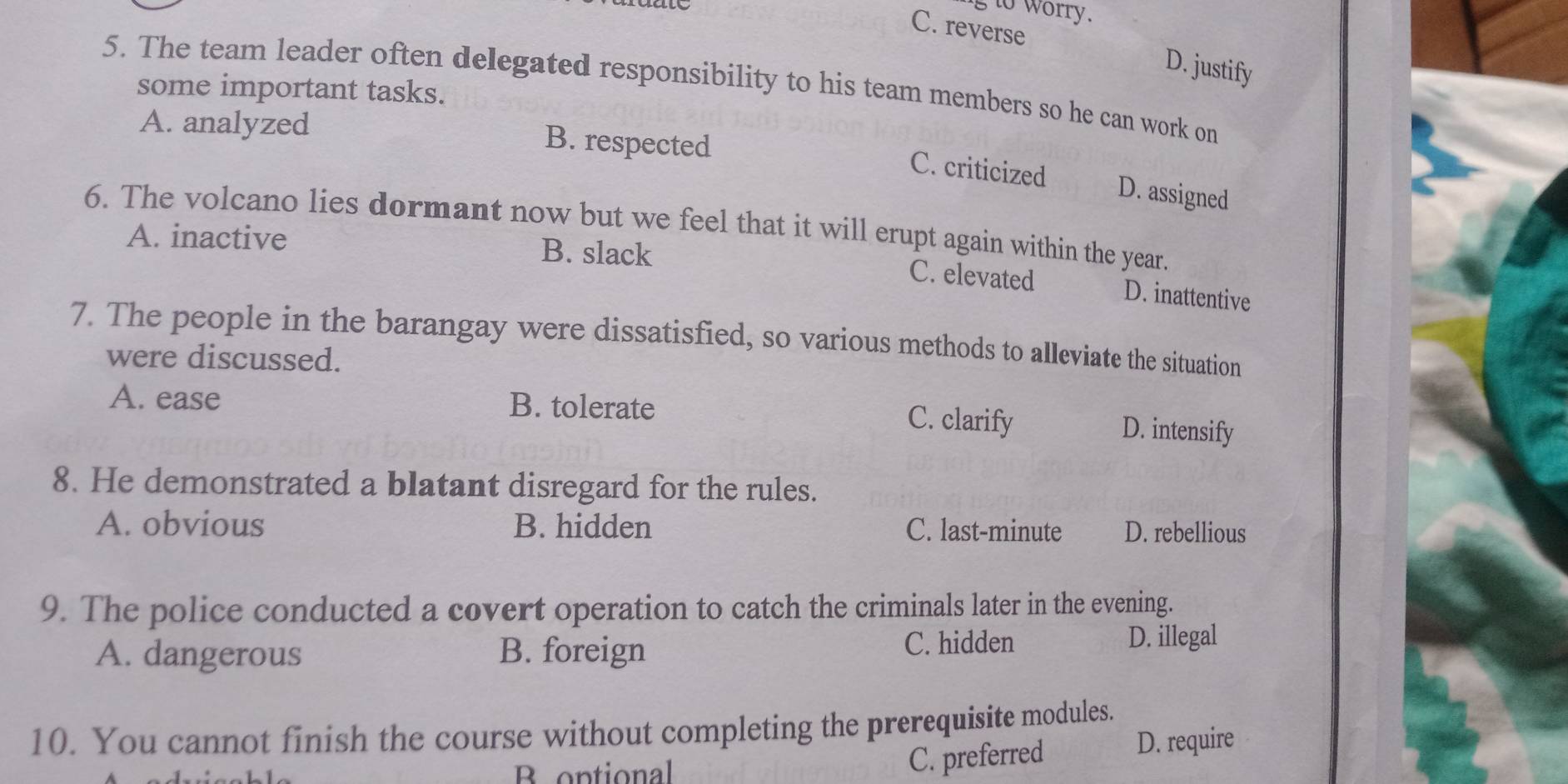 to worry.
C. reverse D. justify
5. The team leader often delegated responsibility to his team members so he can work on
some important tasks.
A. analyzed B. respected
C. criticized D. assigned
6. The volcano lies dormant now but we feel that it will erupt again within the year.
A. inactive B. slack
C. elevated D. inattentive
7. The people in the barangay were dissatisfied, so various methods to alleviate the situation
were discussed.
A. ease B. tolerate C. clarify
D. intensify
8. He demonstrated a blatant disregard for the rules.
A. obvious B. hidden C. last-minute D. rebellious
9. The police conducted a covert operation to catch the criminals later in the evening.
A. dangerous B. foreign C. hidden
D. illegal
10. You cannot finish the course without completing the prerequisite modules.
D. require
B optional
C. preferred