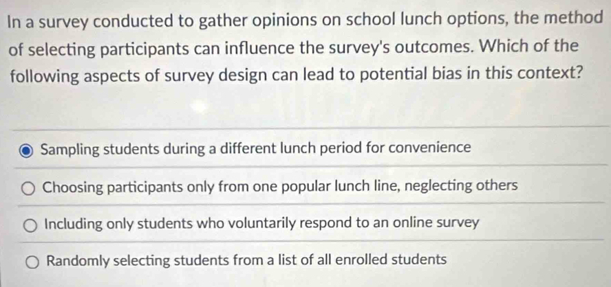 In a survey conducted to gather opinions on school lunch options, the method
of selecting participants can influence the survey's outcomes. Which of the
following aspects of survey design can lead to potential bias in this context?
Sampling students during a different lunch period for convenience
Choosing participants only from one popular lunch line, neglecting others
Including only students who voluntarily respond to an online survey
Randomly selecting students from a list of all enrolled students