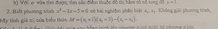 Với # vừa tìm được, tìm các điểm thuộc đô thị hàm sô có tung độ y=1. 
2. Biết phương trình x^2-3x-5=0 có hai nghiệm phân biệt x_1; x_2. Không giải phương trình, 
thãy tính giá trị của biểu thức M=(x_1+1)(x_2+3)-(x_1-x_2). 
Giải bài toán say bằng cách lập phương trình hoặc hệ phương trình.