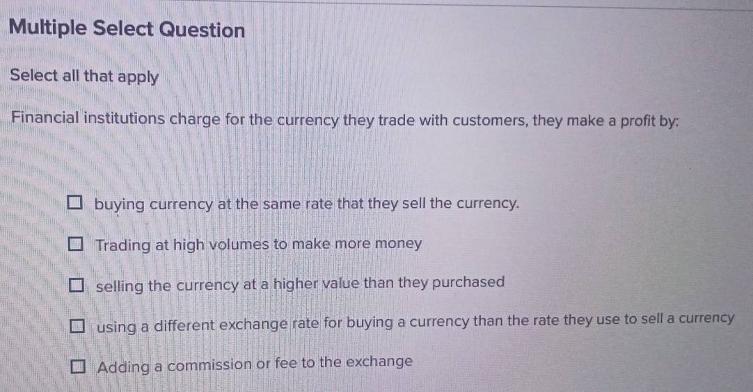 Multiple Select Question
Select all that apply
Financial institutions charge for the currency they trade with customers, they make a profit by:
buying currency at the same rate that they sell the currency.
Trading at high volumes to make more money
selling the currency at a higher value than they purchased
using a different exchange rate for buying a currency than the rate they use to sell a currency
Adding a commission or fee to the exchange