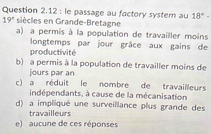 le passage au factory system au 18^e-
19^e siècles en Grande-Bretagne
a) a permis à la population de travailler moins
longtemps par jour grâce aux gains de
productivité
b) a permis à la population de travailler moins de
jours par an
c) a réduit le nombre de travailleurs
indépendants, à cause de la mécanisation
d) a impliqué une surveillance plus grande des
travailleurs
e) aucune de ces réponses