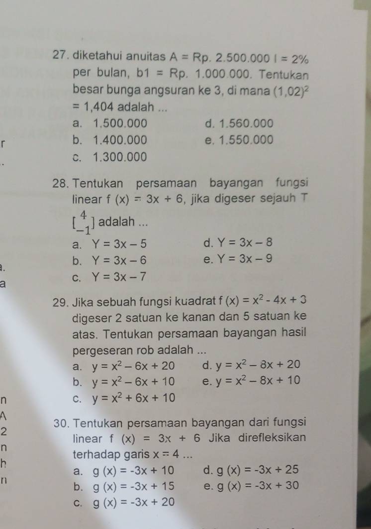 diketahui anuitas A=Rp.2.500.000I=2%
per bulan, b1=Rp.1.000.000. Tentukan
besar bunga angsuran ke 3, di mana (1,02)^2
=1,404 adalah ...
a. 1.500.000 d. 1.560.000
r
b. 1.400.000 e. 1.550.000
c. 1.300.000
28. Tentukan persamaan bayangan fungsi
linear f(x)=3x+6 , jika digeser sejauh T
beginbmatrix 4 -1endbmatrix adalah ...
a. Y=3x-5 d. Y=3x-8
b. Y=3x-6 e. Y=3x-9
1.
C. Y=3x-7
a
29. Jika sebuah fungsi kuadrat f(x)=x^2-4x+3
digeser 2 satuan ke kanan dan 5 satuan ke
atas. Tentukan persamaan bayangan hasil
pergeseran rob adalah ...
a. y=x^2-6x+20 d. y=x^2-8x+20
b. y=x^2-6x+10 e. y=x^2-8x+10
n
C. y=x^2+6x+10
A 30. Tentukan persamaan bayangan dari fungsi
2
linear f(x)=3x+6 Jika direfleksikan
n
terhadap garis x=4... 
h
a. g(x)=-3x+10 d. g(x)=-3x+25
n
b. g(x)=-3x+15 e. g(x)=-3x+30
C. g(x)=-3x+20