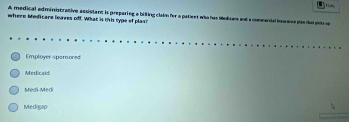 a1
A medical administrative assistant is preparing a billing claim for a patient who has Medicare and a commercial insurance plan that picks up
where Medicare leaves off. What is this type of plan?
Employer-sponsored
Medicaid
Medi-Medi
Medigap