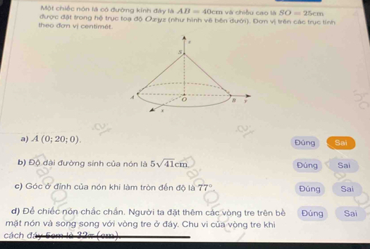 Một chiếc nôn là có đường kính đây là AB=40cm và chiều cao là SO=25cm
được đật trong hộ trục toạ độ Ozyz (như hình về bên dưới). Đơn vị trên các trục tính 
theo đơn vị centimét. 
a) A(0;20;0). Đúng Sai 
b) Độ đài đường sinh của nón là 5sqrt(41)cm Đúng Sai 
c) Góc ở đỉnh của nón khi làm tròn đến độ là 77° Đúng Sai 
d) Để chiếc nón chắc chẩn. Người ta đặt thêm các vòng tre trên bề Đúng Sai 
mặt nón và song song với vòng tre ở đáy. Chu vi của vòng tre khi 
cách đ 2