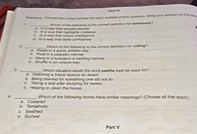 Part IV
Disections. Choose the comect arewer for each muttiple-choice question. Vrie your anower on the te
_Which of the following is the corect definition for tentatively?
a. in a way that reveals secrets
b. In a way that highlights mistakes
c. In a way that shows intalligence
d. In a way that lacks confidence
2 _Which of the following is the correct definition for roillling?
a. React in a quick, athletic way
b. Flost in a peaceful manner
c. Move in a turbulent or swirling manner
d. Shuffle in an unsure way
3. _Which situation would the word seethe best be used for?
a. Watching a friend receive an award
b. Being blamed for something one did not do
c. Taking a test after studying for weeks
d. Helping to clean the house
4. _Which of the following words have similar meanings? (Choose all that apply)
a. Cowered
b. Tentatively
c. Seethed
d. Surreal
Part V