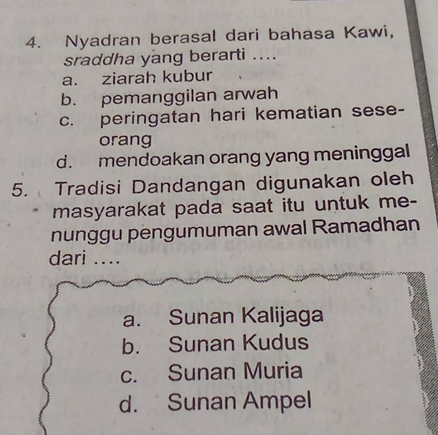 Nyadran berasal dari bahasa Kawi,
sraddha yang berarti ....
a. ziarah kubur
b. pemanggilan arwah
c. peringatan hari kematian sese-
orang
d. mendoakan orang yang meninggal
5. Tradisi Dandangan digunakan oleh
masyarakat pada saat itu untuk me-
nünggu pengumuman awal Ramadhan
dari ....
a. Sunan Kalijaga
b. Sunan Kudus
c. Sunan Muria
d. Sunan Ampel