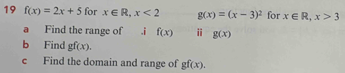 19 f(x)=2x+5 for x∈ R, x<2</tex> g(x)=(x-3)^2 for x∈ R, x>3
a Find the range of .i f(x) ⅱ g(x)
b Find gf(x). 
c Find the domain and range of gf(x).