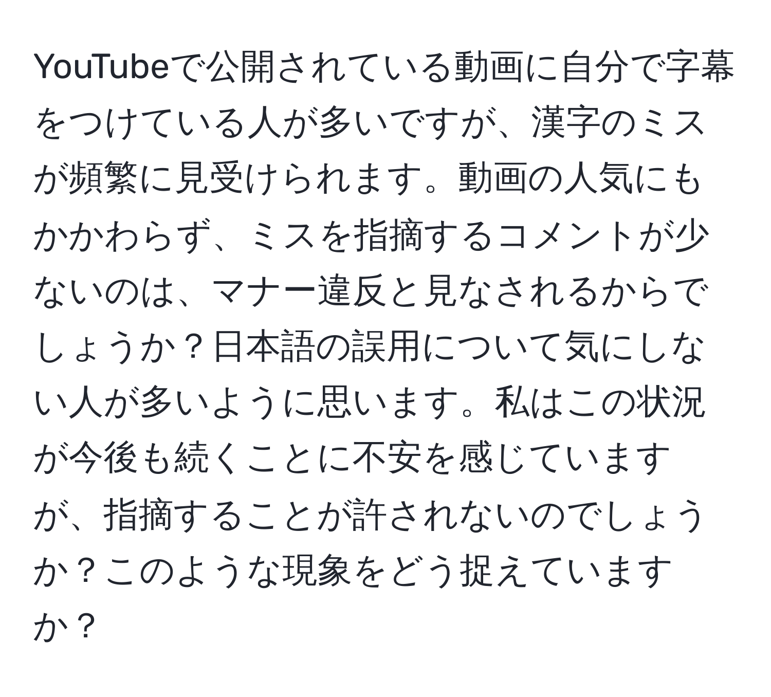 YouTubeで公開されている動画に自分で字幕をつけている人が多いですが、漢字のミスが頻繁に見受けられます。動画の人気にもかかわらず、ミスを指摘するコメントが少ないのは、マナー違反と見なされるからでしょうか？日本語の誤用について気にしない人が多いように思います。私はこの状況が今後も続くことに不安を感じていますが、指摘することが許されないのでしょうか？このような現象をどう捉えていますか？