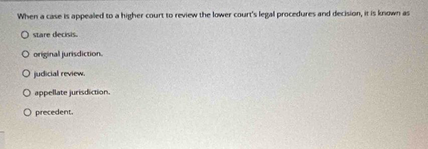 When a case is appealed to a higher court to review the lower court's legal procedures and decision, it is known as
stare decisis.
original jurisdiction,
judicial review.
appellate jurisdiction.
precedent.