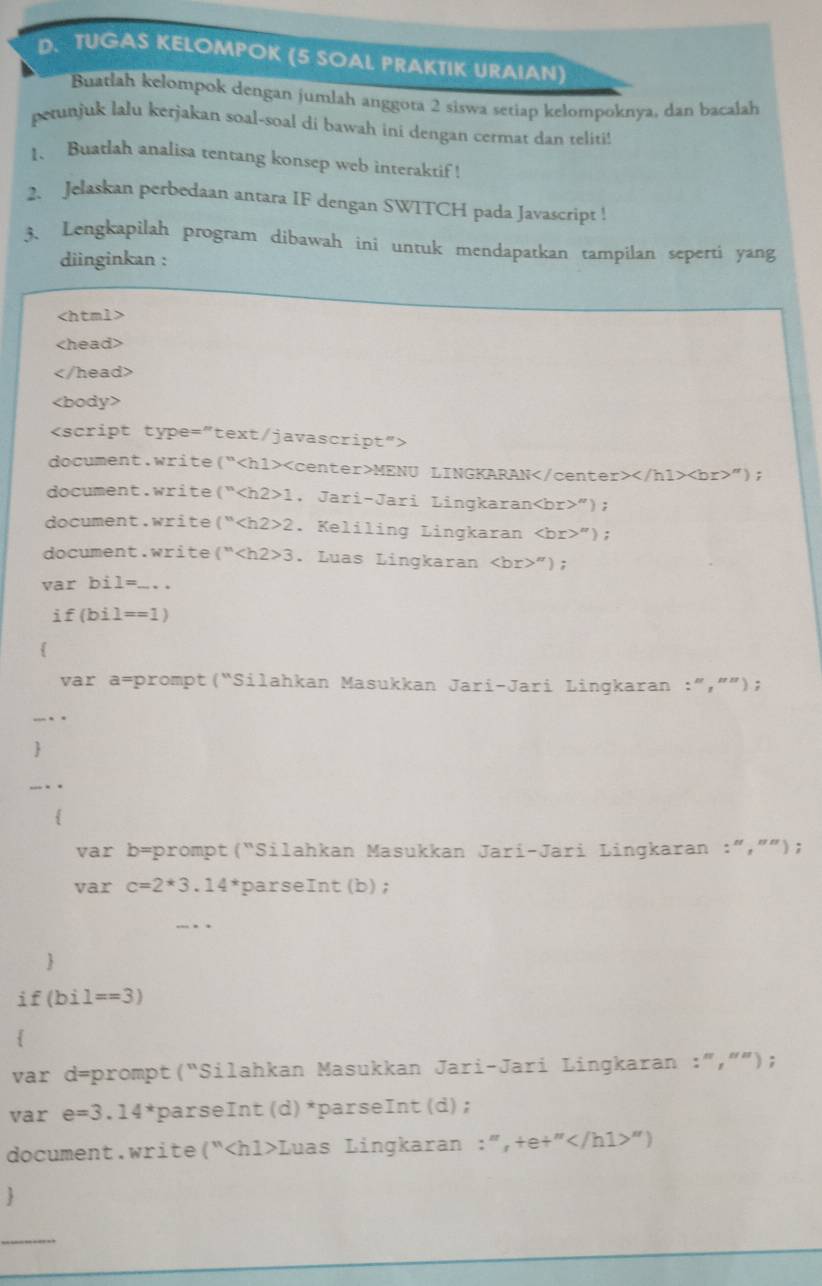 TUGAS KELOMPOK (5 SOAL PRAKTIK URAIAN) 
Buatłah kelompok dengan jumlah anggota 2 siswa setiap kelompoknya, dan bacalah 
petunjuk lalu kerjakan soal-soal di bawah ini dengan cermat dan teliti! 
1、 Buatlah analisa tentang konsep web interaktif ! 
2. Jelaskan perbedaan antara IF dengan SWITCH pada Javascript ! 
3、 Lengkapilah program dibawah ini untuk mendapatkan tampilan seperti yang 
diinginkan :

document.write(“<hl><center>MENU LINGKARAN</center></hl><br>”); 
document.write (^n <tex><h2>1</tex> 1. Jari-Jari Lingkaran<tex><br></tex>"); 
document.write(“<tex><h2>2</tex>. Keliling Lingkaran <br>”); 
document.write(" <tex><h2>3</tex> . Luas Lingkaran <tex><br>'')</tex> ; 
var bi <tex>1=</tex> ... . . 
<tex>if(bil==1)</tex> 
 
var a=prompt(“Silahkan Masukkan Jari-Jari Lingkaran :”,””); 
var b=prompt(“Silahkan Masukkan Jari-Jari Lingkaran :“,””); 
var <tex>c=2*3.14^*</tex> parseInt(b); 
 
` f <tex>(bi1==3)</tex> 
 
var d=prompt(“Silahkan Masukkan Jari-Jari Lingkaran :”,””); 
var <tex>e=3.14^*</tex> parseInt (d) *parseInt (d); 
document.write(“<hl>Luas Lingkaran :”,+e+”<tex></hl></tex>”) 
 
_