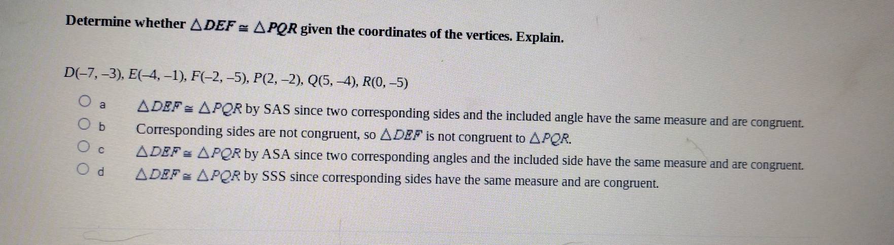 Determine whether △ DEF≌ △ PQR given the coordinates of the vertices. Explain.
D(-7,-3), E(-4,-1), F(-2,-5), P(2,-2), Q(5,-4), R(0,-5)
a △ DEF≌ △ PQR by SAS since two corresponding sides and the included angle have the same measure and are congruent.
b Corresponding sides are not congruent, so △ DEF is not congruent to △ PQR.
C △ DEF≌ △ PQR by ASA since two corresponding angles and the included side have the same measure and are congruent.
d △ DEF≌ △ PQRby SSS since corresponding sides have the same measure and are congruent.