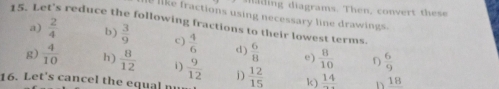 a i i grams. e o ver s 
like fractions using necessary line drawings 
15. Let's reduce the following fractions to their lowest terms  2/4  a) b)  3/9  c)  4/6 
d)  6/8  e)  8/10  D  6/9 
g)  4/10  h)  8/12    9/12  j) 
16. Let's cancel the equal n  12/15  k) frac 14 h 18