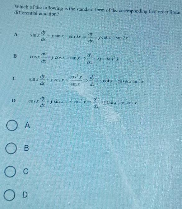 Which of the following is the standard form of the corresponding first order linear
differential equation?
A sin x dy/dx +ysin x=sin 3xRightarrow  dy/dx +ycot x-sin 2x
B cos x dy/dx +ycos x=tan xRightarrow  dy/dx +xy-sin^2x
C sin x dy/dx +ycos x= cos^2x/sin x Rightarrow  dy/dx +ycot xcosec xtan^3x
D cos x dy/dx +ysin x=e^xcos^2xRightarrow  dy/dx +ytan x=e^xcos x
A
B
C
D