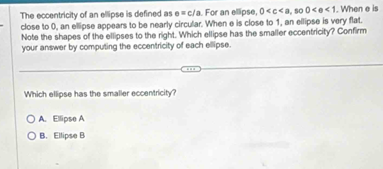 The eccentricity of an ellipse is defined as e=c/a. For an ellipse, 0 , s 0 0 . When e is
close to 0, an ellipse appears to be nearly circular. When e is close to 1, an ellipse is very flat.
Note the shapes of the ellipses to the right. Which ellipse has the smaller eccentricity? Confirm
your answer by computing the eccentricity of each ellipse.
Which ellipse has the smaller eccentricity?
A. Ellipse A
B. Ellipse B