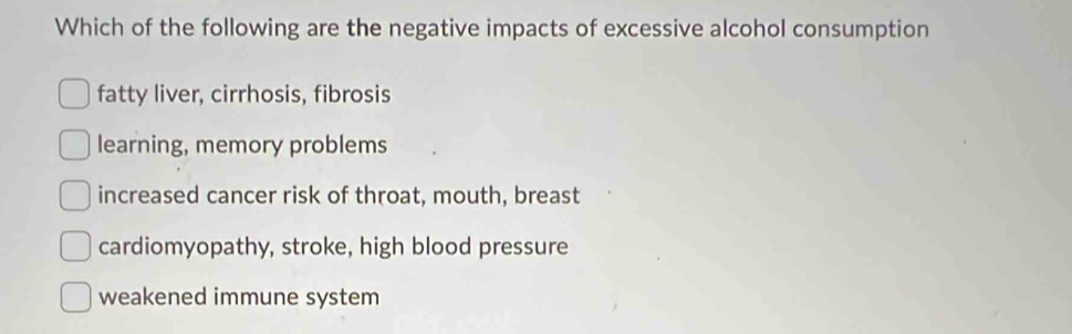 Which of the following are the negative impacts of excessive alcohol consumption
fatty liver, cirrhosis, fibrosis
learning, memory problems
increased cancer risk of throat, mouth, breast
cardiomyopathy, stroke, high blood pressure
weakened immune system