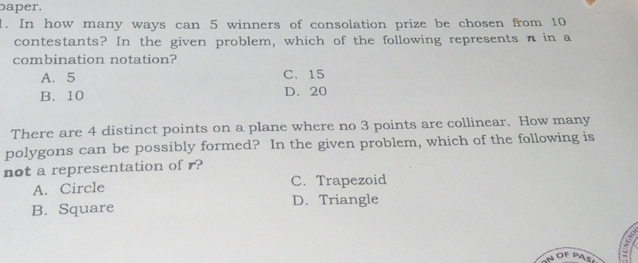 baper.
1. In how many ways can 5 winners of consolation prize be chosen from 10
contestants? In the given problem, which of the following represents n in a
combination notation?
A. 5 C、 15
B. 10 D、 20
There are 4 distinct points on a plane where no 3 points are collinear. How many
polygons can be possibly formed? In the given problem, which of the following is
not a representation of r?
A. Circle C. Trapezoid
B. Square D. Triangle
a
NOFPAS