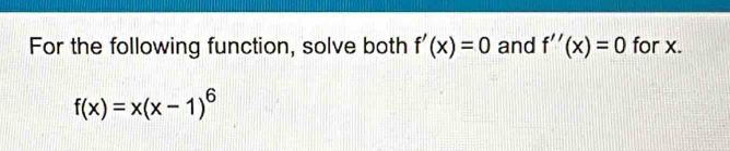 For the following function, solve both f'(x)=0 and f''(x)=0 for x.
f(x)=x(x-1)^6