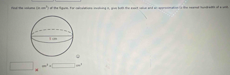 Find the volume (incm^3) of the figure. For calculations involving π, give both the exact value and an approximation to the nearest hundredth of a unit. 
①
□ * cm^3=□ cm^3