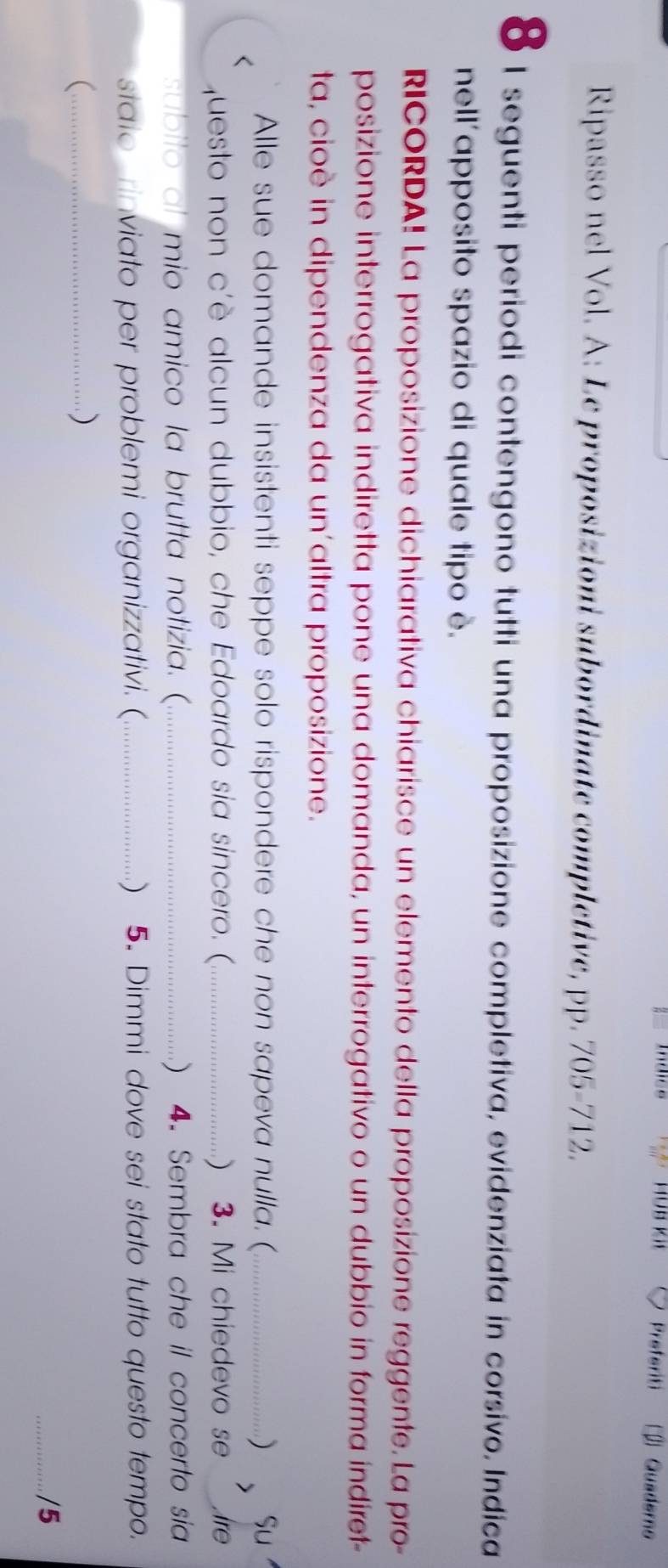 Preferiti □ Quaderno 
Ripasso nel Vol. A: Le proposizioni subordinate completive, pp. 705-712. 
8 1 seguenti periodi contengono tutti una proposizione completiva, evidenziata in corsivo. Indica 
nell'apposito spazio di quale tipo è. 
RICORDA! La proposizione dichiarativa chiarisce un elemento della proposizione reggente. La pro- 
posizione interrogativa indiretta pone una domanda, un interrogativo o un dubbio in forma indiret- 
ta, cioè in dipendenza da un'altra proposizione. 
Alle sue domande insistenti seppe solo rispondere che non sapeva nulla. (_ ) Su 
questo non c'è alcun dubbio, che Edoardo sia sincero. (._  3. Mi chiedevo se Are 
subito al mio amico la brutta notizia. (_  4. Sembra che il concerto sia 
staio rinviato per problemi organizzativi. (_ ) 5. Dimmi dove sei stato tutto questo tempo. 
_ 
) 
_/5
