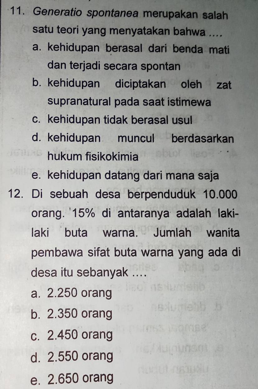 Generatio spontanea merupakan salah
satu teori yang menyatakan bahwa ....
a. kehidupan berasal dari benda mati
dan terjadi secara spontan
b. kehidupan diciptakan oleh zat
supranatural pada saat istimewa
c. kehidupan tidak berasal usul
d. kehidupan muncul berdasarkan
hukum fisikokimia
e. kehidupan datang dari mana saja
12. Di sebuah desa berpenduduk 10.000
orang. ' 15% di antaranya adalah laki-
laki buta warna. Jumlah wanita
pembawa sifat buta warna yang ada di
desa itu sebanyak ....
a. 2.250 orang
b. 2.350 orang
c. 2.450 orang
d. 2.550 orang
e. 2.650 orang