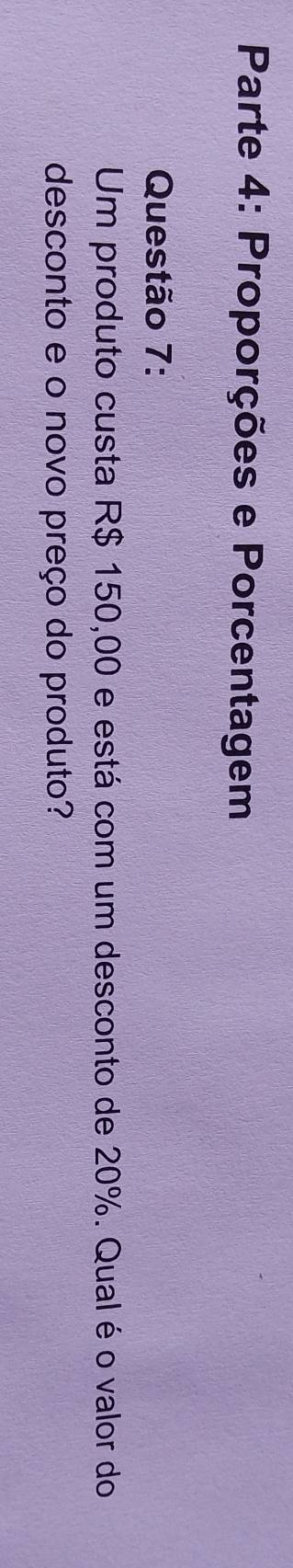 Parte 4: Proporções e Porcentagem 
Questão 7: 
Um produto custa R$ 150,00 e está com um desconto de 20%. Qual é o valor do 
desconto e o novo preço do produto?