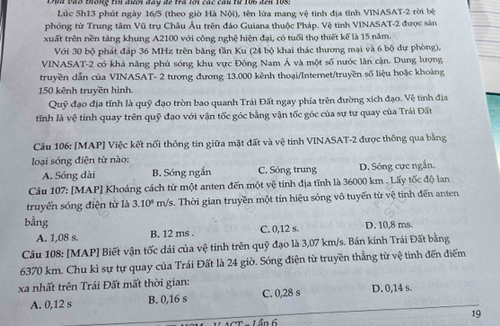 Đựa vào thông tin đưới đây để trà lới các cân từ 106 đến 108:
Lúc 5h13 phút ngày 16/5 (theo giờ Hà Nội), tên lửa mang vệ tinh địa tĩnh VINASAT-2 rời bệ
phóng từ Trung tâm Vũ trụ Châu Âu trên đảo Guiana thuộc Pháp. Vệ tinh VINASAT-2 được sản
xuất trên nền tảng khung A2100 với công nghệ hiện đại, có tuổi thọ thiết kế là 15 năm.
Với 30 bộ phát đáp 36 MHz trên băng tần Ku (24 bộ khai thác thương mại và 6 bộ dự phòng).
VINASAT-2 có khả năng phủ sóng khu vực Đông Nam Á và một số nước lân cận. Dung lượng
truyền dẫn của VINASAT- 2 tương đương 13.000 kênh thoại/Internet/truyền số liệu hoặc khoảng
150 kênh truyền hình.
Quỹ đạo địa tĩnh là quỹ đạo tròn bao quanh Trái Đất ngay phía trên đường xích đạo. Vệ tinh địa
tỉnh là vệ tinh quay trên quỹ đạo với vận tốc góc bằng vận tốc góc của sự tự quay của Trái Đất
Câu 106: [MAP] Việc kết nối thông tin giữa mặt đất và vệ tinh VINASAT-2 được thông qua bằng
loại sóng điện từ nào:
A. Sóng dài B. Sóng ngắn C. Sóng trung D. Sóng cực ngắn.
Câu 107: [MAP] Khoảng cách từ một anten đến một vệ tinh địa tĩnh là 36000 km . Lấy tốc độ lan
truyển sóng điện từ là 3.10^8 m/s. Thời gian truyền một tín hiệu sóng vô tuyến từ vệ tính đến anten
bằng
A. 1,08 s. B. 12 ms C. 0,12 s. D. 10,8 ms.
Câu 108: [MAP] Biết vận tốc dải của vệ tinh trên quỹ đạo là 3,07 km/s. Bán kính Trái Đất bằng
6370 km. Chu kì sự tự quay của Trái Đất là 24 giờ. Sóng điện từ truyền thẳng từ vệ tinh đến điểm
xa nhất trên Trái Đất mất thời gian:
A. 0,12 s B. 0,16 s C. 0,28 s D. 0,14 s.
19
L ần 6