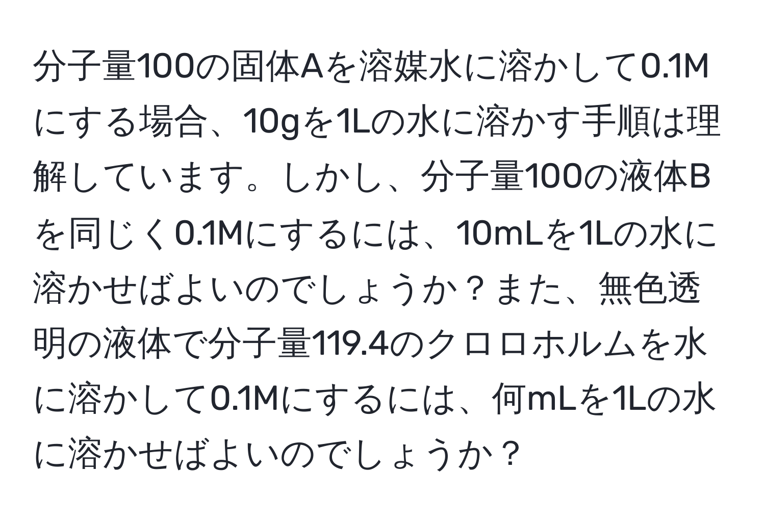 分子量100の固体Aを溶媒水に溶かして0.1Mにする場合、10gを1Lの水に溶かす手順は理解しています。しかし、分子量100の液体Bを同じく0.1Mにするには、10mLを1Lの水に溶かせばよいのでしょうか？また、無色透明の液体で分子量119.4のクロロホルムを水に溶かして0.1Mにするには、何mLを1Lの水に溶かせばよいのでしょうか？