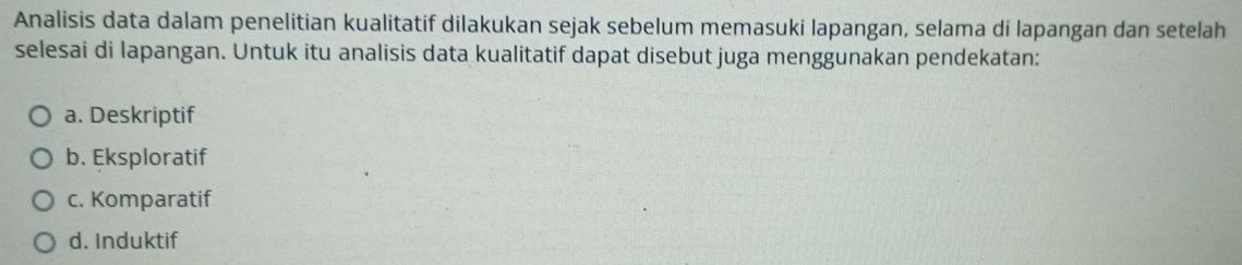 Analisis data dalam penelitian kualitatif dilakukan sejak sebelum memasuki lapangan, selama di lapangan dan setelah
selesai di lapangan. Untuk itu analisis data kualitatif dapat disebut juga menggunakan pendekatan:
a. Deskriptif
b. Eksploratif
c. Komparatif
d. Induktif