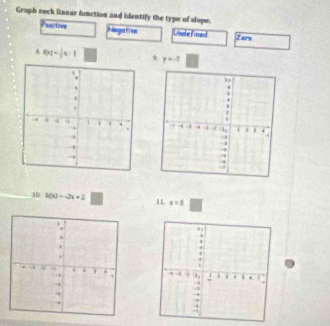 Graph each linear function and identify the type of slope. 
Poartren Nagative Undefined Zars
f(x)= 1/2 x-1
9 y=-7
10 h(x)=-2x+2 x=5
1L