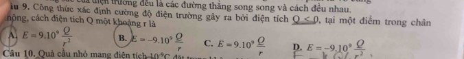 la tiện trường đều là các đường thăng song song và cách đều nhau.
âu 9. Công thức xác định cường độ điện trường gây ra bởi điện tích Q<0</tex> 
nộng, cách điện tích Q một khoảng r là , tại một điểm trong chân
A. E=9.10^9 Q/r^2  B. E=-9.10^9 Q/r  C.
Câu 10. Quả cầu nhỏ mang điện tích 10^(-9)C đặt E=9.10^9 Q/r  D. E=-9.10^9 Q/r^2 