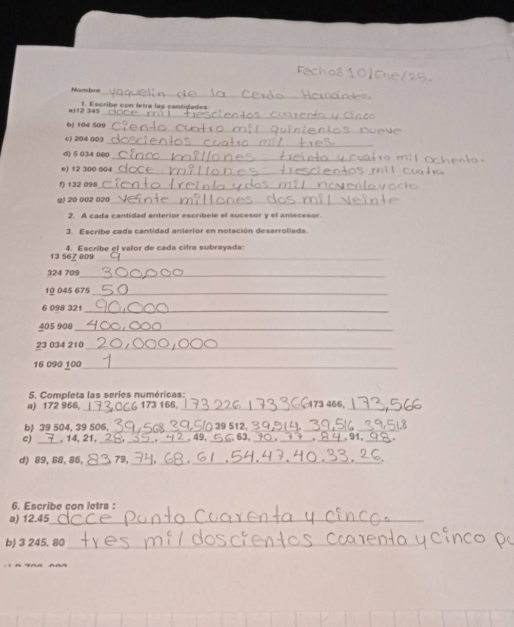 Nombre 
_ 
1. Escribe con letra las cantidades: 
a) 12 345
_ 
b) 104 509
_ 
c) 204 003
_ 
d) 5 034 080
e) 12 300 004 _ 
f) 132 098 _ 
g) 20 002 020 _ 
2. A cada cantidad anterior escribele el sucesor y el antecesor. 
3. Escribe cada cantidad anterior en notación desarrollada. 
4. Escribe el valor de cada cifra subrayada:
13 567 809 _
324 709 _ 
10 045 675 _
6 098 321 _
405 908 _
23 034 210 _ 
16 090 100 _ 
5. Completa las series numéricas: 
a) 172 966 。 _ 173 166。_ 173 466,_ 
b) 39 504, 39 506, _ 39 512,__ 
c) _, 14, 21, ___ 49, _, 63, ___ 91,_ 

d) 89, 88, 86, _ 79, _ , _,__ 
_. 
_ 
6. Escribe con letra : 
a) 12.45 _ 
b 3 245. 80 _