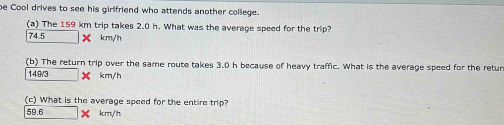 be Cool drives to see his girlfriend who attends another college.
(a) The 159 km trip takes 2.0 h. What was the average speed for the trip?
74.5 km/h
(b) The return trip over the same route takes 3.0 h because of heavy traffic. What is the average speed for the retur
149/3 km/h
(c) What is the average speed for the entire trip?
59.6 km/h