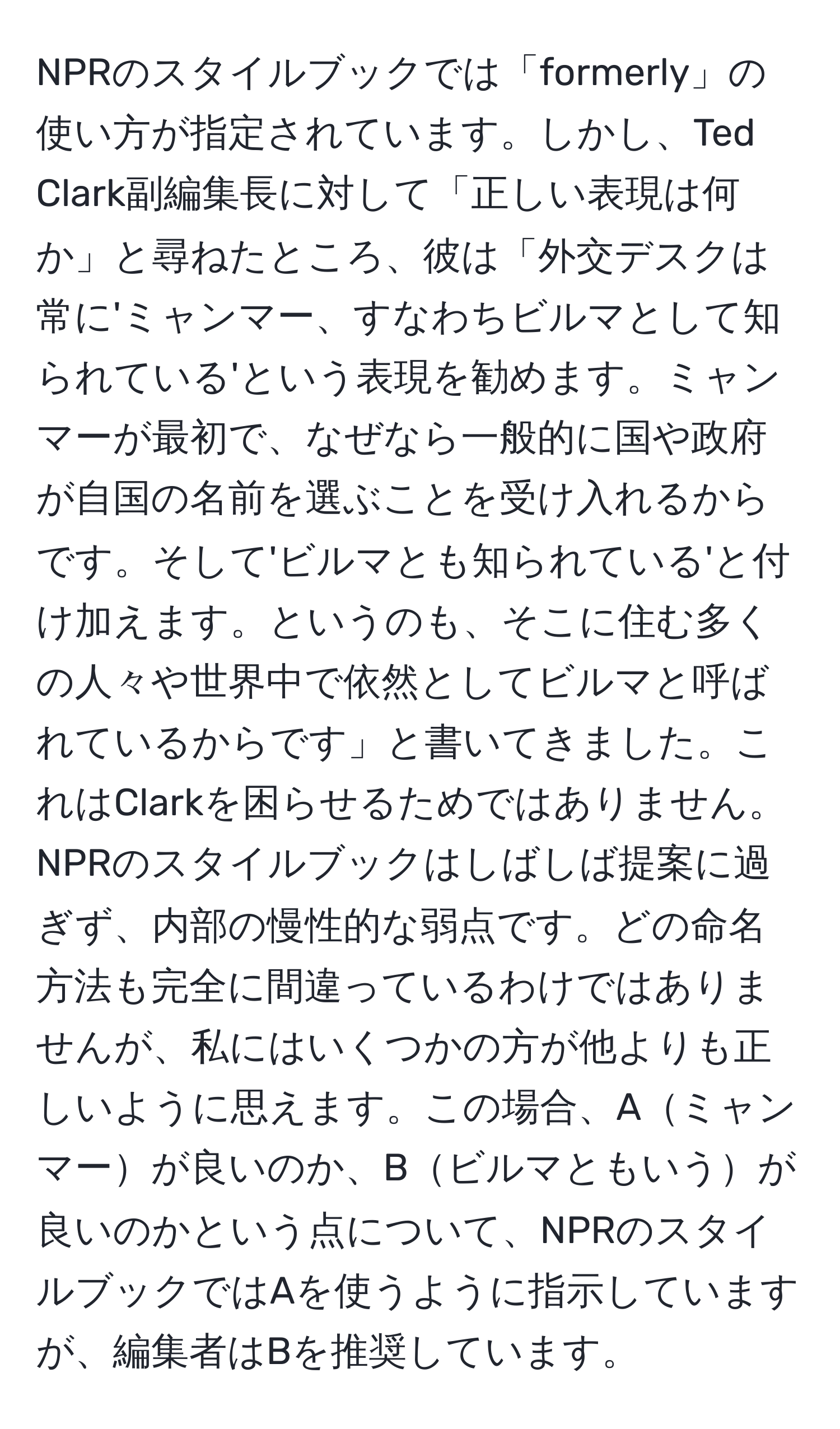 NPRのスタイルブックでは「formerly」の使い方が指定されています。しかし、Ted Clark副編集長に対して「正しい表現は何か」と尋ねたところ、彼は「外交デスクは常に'ミャンマー、すなわちビルマとして知られている'という表現を勧めます。ミャンマーが最初で、なぜなら一般的に国や政府が自国の名前を選ぶことを受け入れるからです。そして'ビルマとも知られている'と付け加えます。というのも、そこに住む多くの人々や世界中で依然としてビルマと呼ばれているからです」と書いてきました。これはClarkを困らせるためではありません。NPRのスタイルブックはしばしば提案に過ぎず、内部の慢性的な弱点です。どの命名方法も完全に間違っているわけではありませんが、私にはいくつかの方が他よりも正しいように思えます。この場合、Aミャンマーが良いのか、Bビルマともいうが良いのかという点について、NPRのスタイルブックではAを使うように指示していますが、編集者はBを推奨しています。