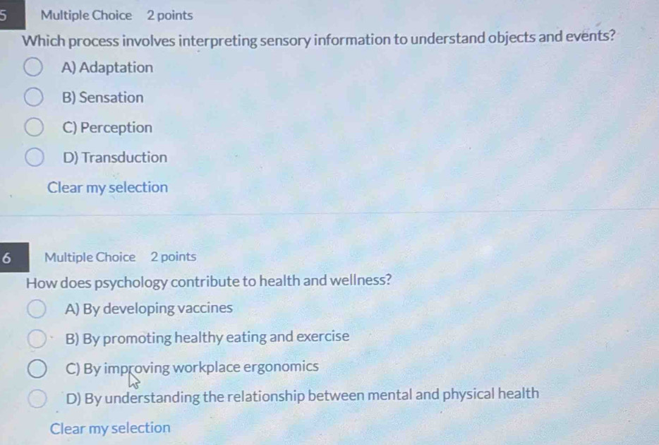 Which process involves interpreting sensory information to understand objects and events?
A) Adaptation
B) Sensation
C) Perception
D) Transduction
Clear my selection
6 Multiple Choice 2 points
How does psychology contribute to health and wellness?
A) By developing vaccines
B) By promoting healthy eating and exercise
C) By improving workplace ergonomics
D) By understanding the relationship between mental and physical health
Clear my selection