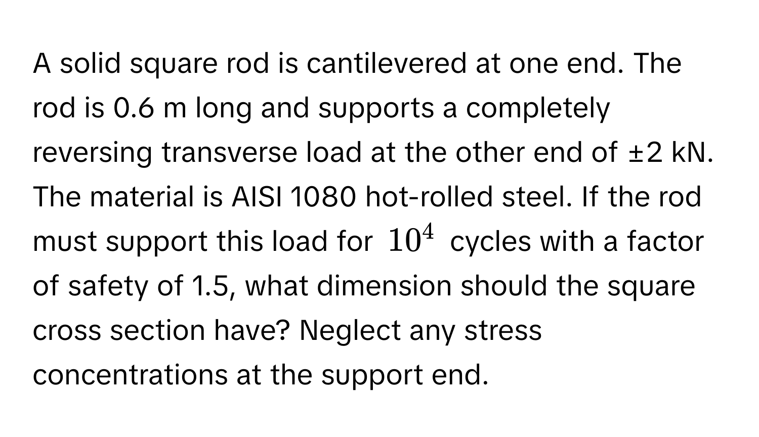 A solid square rod is cantilevered at one end. The rod is 0.6 m long and supports a completely reversing transverse load at the other end of ±2 kN. The material is AISI 1080 hot-rolled steel. If the rod must support this load for $10^4$ cycles with a factor of safety of 1.5, what dimension should the square cross section have? Neglect any stress concentrations at the support end.