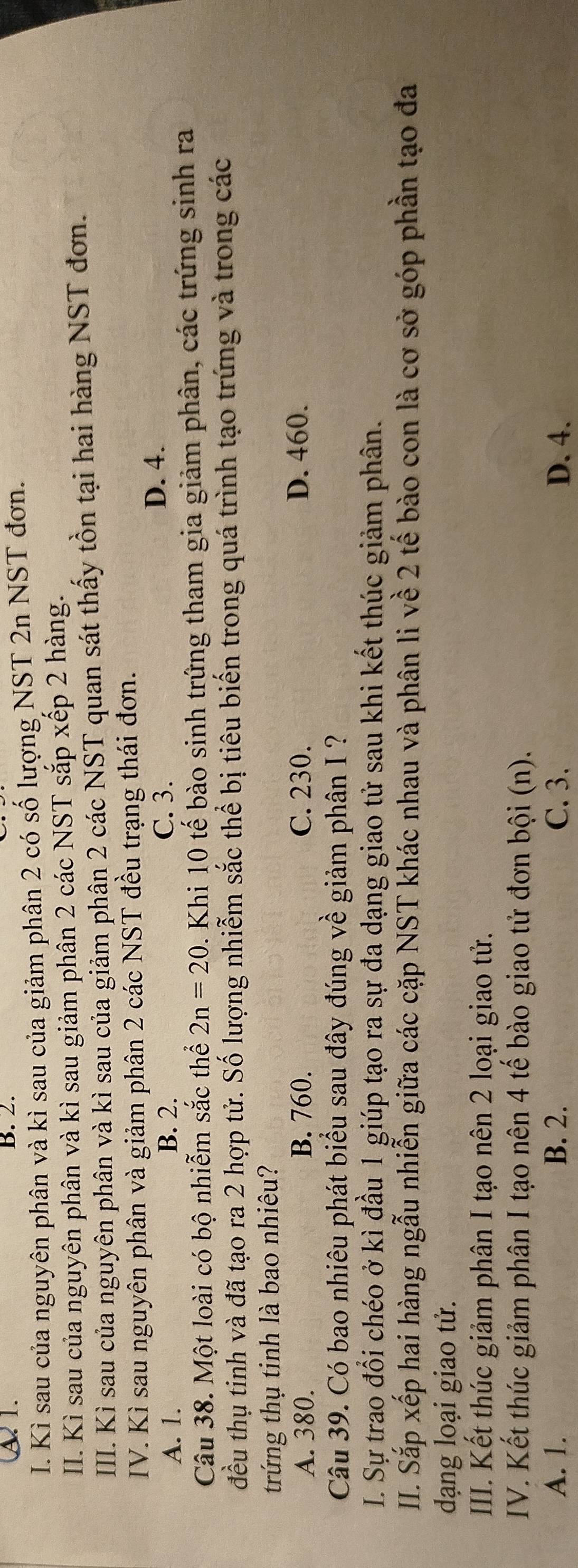 A2 1. B. 2.
I. Kì sau của nguyên phân và kì sau của giảm phân 2 có số lượng NST 2n NST đơn.
II. Kì sau của nguyên phân và kì sau giảm phần 2 các NST sắp xếp 2 hàng.
III. Kì sau của nguyên phân và kì sau của giảm phân 2 các NST quan sát thấy tồn tại hai hàng NST đơn.
IV. Kì sau nguyên phân và giảm phân 2 các NST đều trạng thái đơn.
A. 1. B. 2. C. 3. D. 4.
Câu 38. Một loài có bộ nhiễm sắc thể 2n=20 1. Khi 10 tế bào sinh trứng tham gia giảm phân, các trứng sinh ra
đều thụ tinh và đã tạo ra 2 hợp tử. Số lượng nhiễm sắc thể bị tiêu biến trong quá trình tạo trứng và trong các
trứng thụ tinh là bao nhiêu?
A. 380. B. 760. C. 230. D. 460.
Câu 39. Có bao nhiêu phát biểu sau đây đúng về giảm phân I ?
I. Sự trao đổi chéo ở kì đầu 1 giúp tạo ra sự đa dạng giao tử sau khi kết thúc giảm phân.
II. Sắp xếp hai hàng ngẫu nhiễn giữa các cặp NST khác nhau và phân li về 2 tế bào con là cơ sở góp phần tạo đa
dạng loại giao tử.
IIII. Kết thúc giảm phân I tạo nên 2 loại giao tử.
IV. Kết thúc giảm phân I tạo nên 4 tế bào giao tử đơn bội (n).
A. 1. B. 2. C. 3. D. 4.