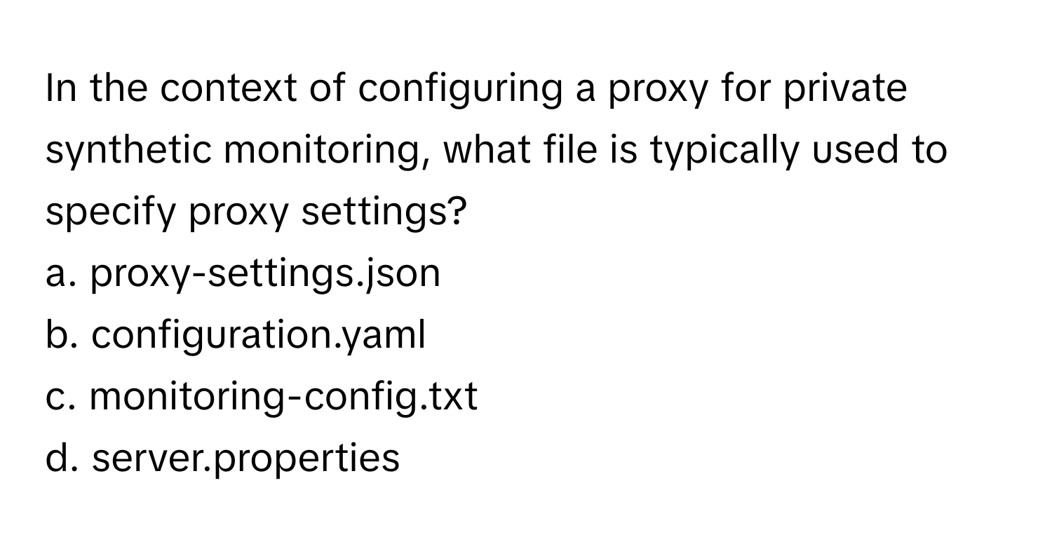 In the context of configuring a proxy for private synthetic monitoring, what file is typically used to specify proxy settings?

a. proxy-settings.json
b. configuration.yaml
c. monitoring-config.txt
d. server.properties