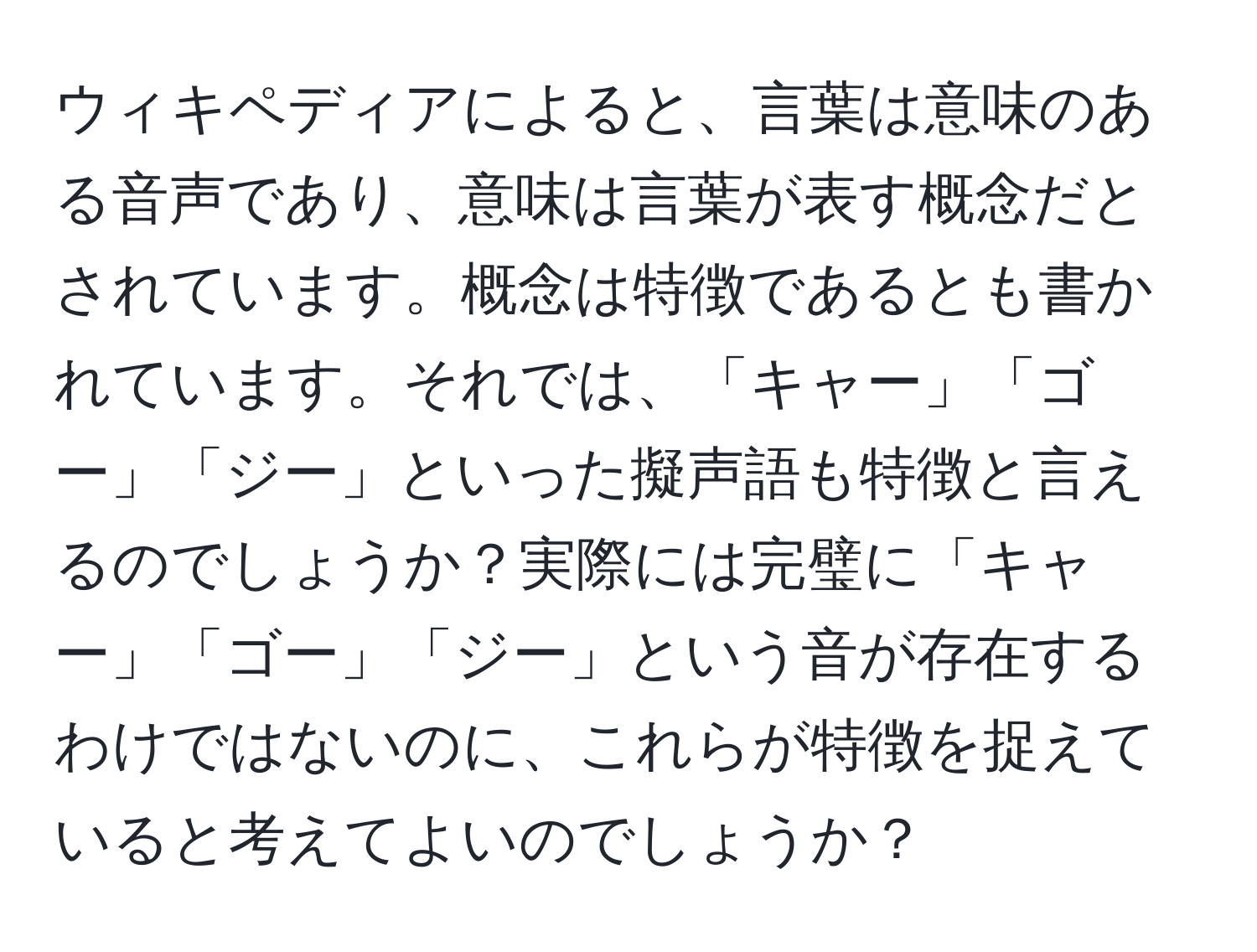 ウィキペディアによると、言葉は意味のある音声であり、意味は言葉が表す概念だとされています。概念は特徴であるとも書かれています。それでは、「キャー」「ゴー」「ジー」といった擬声語も特徴と言えるのでしょうか？実際には完璧に「キャー」「ゴー」「ジー」という音が存在するわけではないのに、これらが特徴を捉えていると考えてよいのでしょうか？