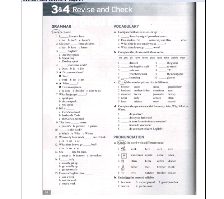 38.4 Revise and Check
GRAMMAR VOCABULARY
Circle a, b, or c. Complete with at, to, in, on, or up.
1 I_ live near here 1 _Saturday night I go to the cinema. _a flat.
a not b don't c doesn' 2 I'm a student. I'm university and I live
2 My sister_ three children 3 What time do you usually wake_
a has b have c haves 4 What time do you go work?
3 _English? b Complete the phrases with these verbs.
a Are they speak
b Speak they
c Do they speak
4 _ your sister work? 
a Does b Is c Do
5 A Do you work here? __
B Yes, I_
a work b do c am _
_
6 A What ? c Circle) the word or phrase that is different.
B He's an engineer. I brother uncle niece
a he does b does he c does he do 2 husband mother-in-law stepsister aunt grandfather"
3 musician doctor
? What languages_ 4 never early always journalist factory often
a speak you
b do you speak 5 hour minute once second
c you speak
8 Bill is _d Complete the questions with How many, Who, Why, What, o
Where.
a Carla's husband
1
b husband's Carla _do you live?
2
c the Carla's husband _does your father do?
9 This is my_ house. 3 __hours do you work? is your favourite family member?
a parent's b parents' c parent 4
5
10 _is this book? _do you want to learn English?
* Who's b Who c Whose
11 We usually have lunch_ two o'clock. PRONUNCIATION
a in b on c ar
1 2 What time do you go_ bed? (Circle) the word with a different sound.
a in b to c at 1 work here carm turn
13 She _late for class. sometimes cousin nurse uncle
a never is b is never c never does 2
14 |_ early 3 often home coffee doctor
a usually get up
b get usually up 4 father that brother think
c get up usualh
15 I have an English class_ . 5 /sz/ lives watches finishes relaxes
a one a week
b one the week b Underling the stressed syllable.
c once a week 1 be cause 3 un em ployed 5 grand mo ther
2 den tist 4 po lice man
34