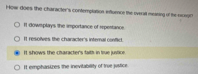 How does the character's contemplation influence the overall meaning of the excerpt?
It downplays the importance of repentance.
It resolves the character's internal conflict.
It shows the character's faith in true justice.
It emphasizes the inevitability of true justice.